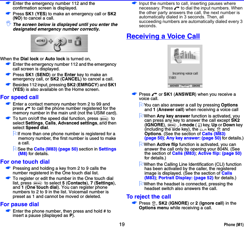 19 Phone (M1)☛Enter the emergency number 112 and the confirmation screen is displayed.☛Press SK1 (YES) to make an emergency call or SK2 (NO) to cancel a call.,The screen below is displayed until you enter thedesignated emergency number correctly. When the Dial lock or Auto lock is turned on,☛Enter the emergency number 112 and the emergency call screen is displayed.☛Press SK1 (SEND) or the Enter key to make an emergency call, or SK2 (CANCEL) to cancel a call.☛Besides 112 input, pressing SK2 (EMRGCY) and SK1 (YES) is also available on the Home screen.For speed call☛Enter a contact memory number from 2 to 99 and press   to call the phone number registered for the memory number in the main unit (not the USIM card).☛To turn on/off the speed dial function, press   to select Settings, Calls, Advanced settings, and then select Speed dial.2If more than one phone number is registered for a memory number, the first number is used to make a call.2See the Calls (M83) (page 50) section in Settings (M8) for details.For one touch dial☛Pressing and holding a key from 2 to 9 calls the number registered in the One touch dial list.☛To register or edit the number in the One touch dial list, press   to select 5 (Contacts), 7 (Settings), and 1 (One touch dial). You can register phone numbers to 2 to 9 in the list. Voicemail number is preset as 1 and cannot be moved or deleted.For pause dial☛Enter the phone number, then press and hold # to insert a pause (displayed as P). ☛Input the numbers to call, inserting pauses where necessary. Press   to dial the input numbers. When the other party answers the call, the next number is automatically dialed in 3 seconds. Then, all succeeding numbers are automatically dialed every 3 seconds.Receiving a Voice Call☛Press  or SK1 (ANSWER) when you receive a voice call.2You can also answer a call by pressing Options and 1 (Answer call) when receiving a voice call2When Any key answer function is activated, you can press any key to answer the call except SK2 (IGNORE), , i-mode () key, Up or Down key (including the side key), the key,   and Options. (See the section of Calls (M83) (page 50); Any key answer: (page 50) for details.)2When Active flip function is activated, you can answer the call only by opening your 804N. (See the section of Calls (M83); Active flip: (page 50) for details.)2When the Calling Line Identification (CLI) function has been activated by the caller, the registered image is displayed. (See the section of Calls (M83); Portrait Display: (page 52) for details.)2When the headset is connected, pressing the headset switch also answers the call.To reject the call☛Press , SK2 (IGNORE) or 2 (Ignore call) in the Options menu while receiving a call.