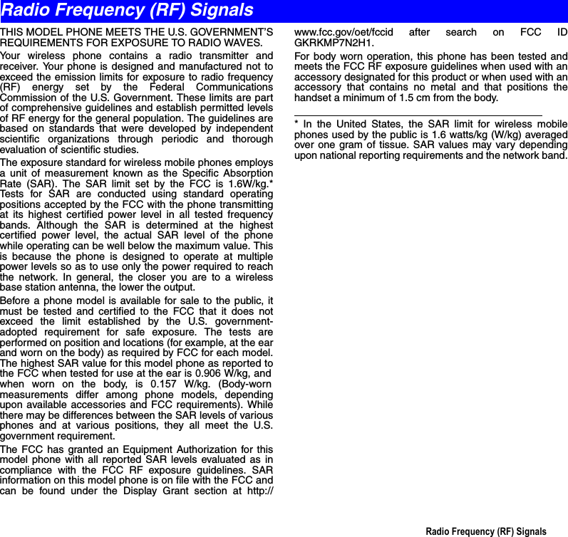 Radio Frequency (RF) SignalsTHIS MODEL PHONE MEETS THE U.S. GOVERNMENT’SREQUIREMENTS FOR EXPOSURE TO RADIO WAVES.Your wireless phone contains a radio transmitter andreceiver. Your phone is designed and manufactured not toexceed the emission limits for exposure to radio frequency(RF) energy set by the Federal CommunicationsCommission of the U.S. Government. These limits are partof comprehensive guidelines and establish permitted levelsof RF energy for the general population. The guidelines arebased on standards that were developed by independentscientific organizations through periodic and thoroughevaluation of scientific studies.The exposure standard for wireless mobile phones employsa unit of measurement known as the Specific AbsorptionRate (SAR). The SAR limit set by the FCC is 1.6W/kg.*Tests for SAR are conducted using standard operatingpositions accepted by the FCC with the phone transmittingat its highest certified power level in all tested frequencybands. Although the SAR is determined at the highestcertified power level, the actual SAR level of the phonewhile operating can be well below the maximum value. Thisis because the phone is designed to operate at multiplepower levels so as to use only the power required to reachthe network. In general, the closer you are to a wirelessbase station antenna, the lower the output.Before a phone model is available for sale to the public, itmust be tested and certified to the FCC that it does notexceed the limit established by the U.S. government-adopted requirement for safe exposure. The tests areperformed on position and locations (for example, at the earand worn on the body) as required by FCC for each model.The highest SAR value for this model phone as reported tothe FCC when tested for use at the ear is 0.906 W/kg, andwhen worn on the body, is 0.157 W/kg. (Body-wornmeasurements differ among phone models, dependingupon available accessories and FCC requirements). Whilethere may be differences between the SAR levels of variousphones and at various positions, they all meet the U.S.government requirement.The FCC has granted an Equipment Authorization for thismodel phone with all reported SAR levels evaluated as incompliance with the FCC RF exposure guidelines. SARinformation on this model phone is on file with the FCC andcan be found under the Display Grant section at http://www.fcc.gov/oet/fccid after search on FCC IDGKRKMP7N2H1.For body worn operation, this phone has been tested andmeets the FCC RF exposure guidelines when used with anaccessory designated for this product or when used with anaccessory that contains no metal and that positions thehandset a minimum of 1.5 cm from the body.                                                                                      * In the United States, the SAR limit for wireless mobilephones used by the public is 1.6 watts/kg (W/kg) averagedover one gram of tissue. SAR values may vary dependingupon national reporting requirements and the network band.Radio Frequency (RF) Signals