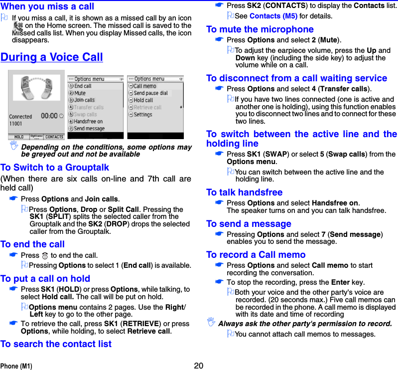 Phone (M1) 20When you miss a call2If you miss a call, it is shown as a missed call by an icon on the Home screen. The missed call is saved to theMissed calls list. When you display Missed calls, the icondisappears.During a Voice Call,Depending on the conditions, some options maybe greyed out and not be availableTo Switch to a Grouptalk(When there are six calls on-line and 7th call areheld call)☛Press Options and Join calls.2Press Options, Drop or Split Call. Pressing the SK1 (SPLIT) splits the selected caller from the Grouptalk and the SK2 (DROP) drops the selected caller from the Grouptalk.To end the call☛Press   to end the call.2Pressing Options to select 1 (End call) is available.To put a call on hold☛Press SK1 (HOLD) or press Options, while talking, to select Hold call. The call will be put on hold.2Options menu contains 2 pages. Use the Right/Left key to go to the other page.☛To retrieve the call, press SK1 (RETRIEVE) or press Options, while holding, to select Retrieve call.To search the contact list☛Press SK2 (CONTACTS) to display the Contacts list.2See Contacts (M5) for details.To mute the microphone☛Press Options and select 2 (Mute).2To adjust the earpiece volume, press the Up and Down key (including the side key) to adjust the volume while on a call.To disconnect from a call waiting service☛Press Options and select 4 (Transfer calls).2If you have two lines connected (one is active and another one is holding), using this function enables you to disconnect two lines and to connect for these two lines.To switch between the active line and theholding line☛Press SK1 (SWAP) or select 5 (Swap calls) from the Options menu.2You can switch between the active line and the holding line.To talk handsfree☛Press Options and select Handsfree on. The speaker turns on and you can talk handsfree.To send a message☛Pressing Options and select 7 (Send message) enables you to send the message.To record a Call memo☛Press Options and select Call memo to start recording the conversation.☛To stop the recording, press the Enter key.2Both your voice and the other party&apos;s voice are recorded. (20 seconds max.) Five call memos can be recorded in the phone. A call memo is displayed with its date and time of recording,Always ask the other party&apos;s permission to record.2You cannot attach call memos to messages.