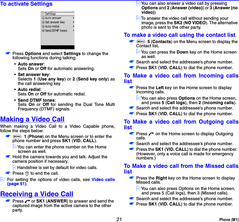 21 Phone (M1)To activate Settings☛Press Options and select Settings to change the following functions during talking: •Auto answer: Sets On or Off for automatic answering.•Set answer key: Selects 1 (Use any key) or 2 (Send key only) asthe call answering key.•Auto redial: Sets On or Off for automatic redial.•Send DTMF tones: Sets  On or Off for sending the Dual Tone MultiFrequency (DTMF) signals.Making a Video CallWhen making a Video Call to a Video Capable phone,follow the steps below:☛ 1 (Phone) on the Menu screen or to enter the phone number and press SK1 (VID. CALL).2You can enter the phone number on the Home screen as well.☛Hold the camera towards you and talk. Adjust the camera position if necessary. 2Handsfree is set by default for video calls. ☛Press   to end the call.2For setting the options of video calls, see Video calls(page 51).Receiving a Video Call☛Press  or SK1 (ANSWER) to answer and send the captured image from the active camera to the other party.2You can also answer a video call by pressing Options and 2 (Answer (video)) or 3 (Answer (no video))2To answer the video call without sending your image, press the SK2 (NO VIDEO). The alternative photo is sent to the other party.To make a video call using the contact list☛ 5 (Contacts) on the Menu screen to display the Contact list.2You can press the Down key on the Home screen as well.☛Search and select the addressee&apos;s phone number.☛Press SK1 (VID. CALL) to dial the phone number.To Make a video call from Incoming callslist☛Press the Left key on the Home screen to display Incoming calls.2You can also press Options on the Home screen, and press 5 (Call logs), then 2 (Incoming calls).☛Search and select the addressee&apos;s phone number.☛Press SK1 (VID. CALL) to dial the phone number.To Make a video call from Outgoing callslist☛Press   on the Home screen to display Outgoing calls.☛Search and select the addressee&apos;s phone number.☛Press the SK1 (VID. CALL) to dial the phone number. (However, only a voice call is made for emergency numbers.)To Make a video call from the Missed callslist☛Press the Right key on the Home screen to display Missed calls.2You can also press Options on the Home screen, and press 5 (Call logs), then 3 (Missed calls).☛Search and select the addressee&apos;s phone number.☛Press SK1 (VID. CALL) to dial the phone number.