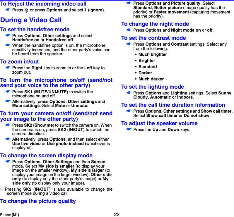 Phone (M1) 22To Reject the incoming video call☛Press   or press Options and select 1 (Ignore).During a Video CallTo set the handsfree mode☛Press Options, Other settings and select Handsfree on or Handsfree off.☛When the handsfree option is on, the microphone sensitivity increases, and the other party&apos;s voice can be heard from the speaker. To zoom in/out☛Press the Right key to zoom in or the Left key to zoom out.To turn the microphone on/off (send/notsend your voice to the other party)☛Press SK1 (MUTE/UNMUTE) to switch the microphone on and off.☛Alternatively, press Options, Other settings and Mute settings. Select Mute or Unmute.To turn your camera on/off (send/not sendyour image to the other party)☛Press SK2 (Show me) to switch the camera on. When the camera is on, press SK2 (IN/OUT) to switch the camera direction. ☛Alternatively, press Options, and then select either Use live video or Use photo instead (whichever is displayed).To change the screen display mode☛Press Options, Other Settings and then Screen mode. Select My side is smaller (to display your image on the smaller window), My side is larger (to display your image on the larger window), Other side only (to display only the other party&apos;s image) or My side only (to display only your image). 2Pressing  SK2 (IN/OUT) is also available to change thescreen mode during a video call.To change the picture quality☛Press Options and Picture quality. Select Standard, Better picture (image quality has the priority) or Faster movement (capturing movement has the priority).To change the night mode☛Press Options and Night mode on or off.To set the contrast mode☛Press Options and Contrast settings. Select any from the following:• Much brighter• Brighter•Standard• Darker• Much darkerTo set the lighting mode☛Press Options and Lighting settings. Select Sunny, Cloudy, Automatic or Indoors.To set the call time duration information☛Press Options, Other settings and Show call timer. Select Show call timer or Do not show.To adjust the speaker volume☛Press the Up and Down keys.