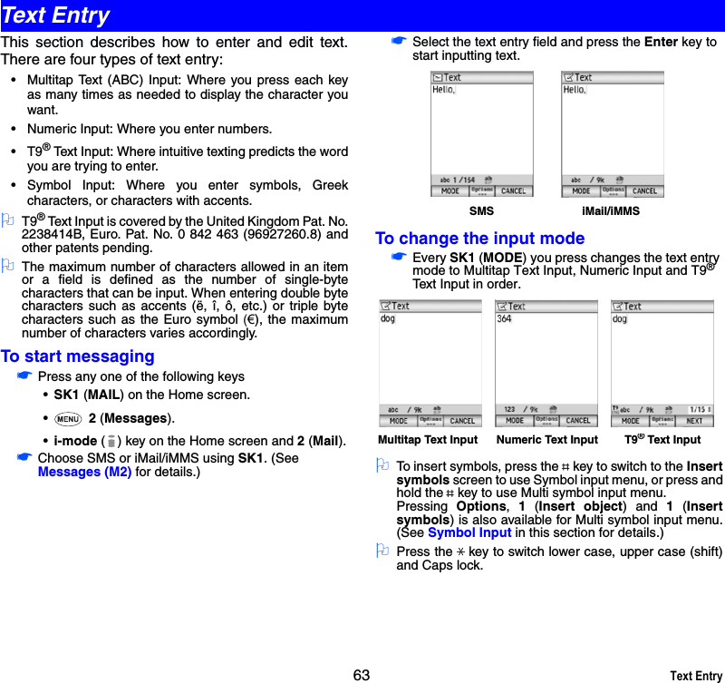 63 Text EntryThis section describes how to enter and edit text.There are four types of text entry:• Multitap Text (ABC) Input: Where you press each keyas many times as needed to display the character youwant.• Numeric Input: Where you enter numbers.•T9® Text Input: Where intuitive texting predicts the wordyou are trying to enter. • Symbol Input: Where you enter symbols, Greekcharacters, or characters with accents. 2T9® Text Input is covered by the United Kingdom Pat. No.2238414B, Euro. Pat. No. 0 842 463 (96927260.8) andother patents pending.2The maximum number of characters allowed in an itemor a field is defined as the number of single-bytecharacters that can be input. When entering double bytecharacters such as accents (ë, î, ô, etc.) or triple bytecharacters such as the Euro symbol (€), the maximumnumber of characters varies accordingly.To start messaging☛Press any one of the following keys•SK1 (MAIL) on the Home screen.• 2 (Messages).•i-mode ( ) key on the Home screen and 2 (Mail).☛Choose SMS or iMail/iMMS using SK1. (See Messages (M2) for details.)☛Select the text entry field and press the Enter key to start inputting text.To change the input mode☛Every SK1 (MODE) you press changes the text entry mode to Multitap Text Input, Numeric Input and T9® Text Input in order.2To insert symbols, press the key to switch to the Insertsymbols screen to use Symbol input menu, or press andhold the key to use Multi symbol input menu.Pressing  Options,  1 (Insert object) and 1 (Insertsymbols) is also available for Multi symbol input menu.(See Symbol Input in this section for details.)2Press the key to switch lower case, upper case (shift)and Caps lock.iMail/iMMSSMSMultitap Text Input Numeric Text Input T9® Text InputText Entry