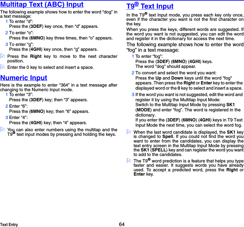 Text Entry 64Multitap Text (ABC) InputThe following example shows how to enter the word “dog” ina text message:1To enter “d”:Press the (3DEF) key once, then “d” appears.2To enter “o”: Press the (6MNO) key three times, then “o” appears.3To enter “g”:Press the (4GHI) key once, then “g” appears. 2Press the Right key to move to the next characterposition. 2Enter the 0 key to select and insert a space.Numeric InputHere is the example to enter “364” in a text message afterchanging to the Numeric Input mode.1To enter “3”:Press the (3DEF) key; then “3” appears.2Enter “6”:Press the (6MNO) key; then “6” appears.3Enter “4”:Press the (4GHI) key; then “4” appears.2You can also enter numbers using the multitap and theT9® text input modes by pressing and holding the keys.T9® Text InputIn the T9® text Input mode, you press each key only once,even if the character you want is not the first character onthe key.When you press the keys, different words are suggested. Ifthe word you want is not suggested, you can edit the wordand register it in the dictionary for access the next time. The following example shows how to enter the word“fog” in a text message:1To enter “fog”:Press the (3DEF) (6MNO) (4GHI) keys.The word &quot;dog&quot; should appear. 2To convert and select the word you want:Press the Up and Down keys until the word &quot;fog&quot; appears. Then press the Right or Enter key to enter the displayed word or the 0 key to select and insert a space. 3If the word you want is not suggested, edit the word and register it by using the Multitap Input Mode:Switch to the Multitap Input Mode by pressing SK1 (MODE) and enter “fog”. The word is registered in the dictionary. If you enter the (3DEF) (6MNO) (4GHI) keys in T9 Text Input Mode the next time, you can select the word fog. 2When the last word candidate is displayed, the SK1 keyis changed to Spell. If you could not find the word youwant to enter from the candidates, you can display thetext entry screen in the Multitap Input Mode by pressingthe SK1 (SPELL) key and can register the word you wantto add to the candidates. 2The T9® word prediction is a feature that helps you typefaster and easier. It suggests words you have alreadyused. To accept a predicted word, press the Right orEnter key.