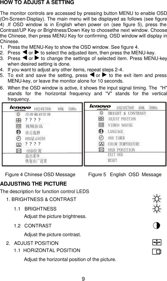  9HOW TO ADJUST A SETTING  The monitor controls are accessed by pressing button MENU to enable OSD (On-Screen-Display). The main menu will be displayed as follows (see figure 4) .If OSD window is in English when power on (see figure 5), press the Contrast/UP Key or Brightness/Down Key to choosethe next window. Choose the Chinese, then press MENU Key for confirming. OSD window will display in Chinese. 1. Press the MENU-Key to show the OSD window. See figure 4. 2. Press  or   to select the adjusted item, then press the MENU-key. 3. Press  or   to change the settings of selected item. Press MENU-key  when desired setting is done. 4. If you want to adjust any other items, repeat steps 2-4. 5. To  exit and save the setting, press  or   to the exit item and press MENU-key, or leave the monitor alone for 10 seconds.   6. When the OSD window is active, it shows the input signal timing. The  &quot;H&quot; stands for the horizontal frequency and &quot;V&quot; stands for the vertical frequency.           Figure 4 Chinese OSD Message          Figure 5   English  OSD  Message  ADJUSTING THE PICTURE  The description for function control LEDS       1. BRIGHTNESS &amp; CONTRAST             1.1   BRIGHTNESS                     Adjust the picture brightness.              1.2   CONTRAST                     Adjust the picture contrast.        2.   ADJUST POSITION                1.1  HORIZONTAL POSITION                      Adjust the horizontal position of the picture.                ???? ???? 