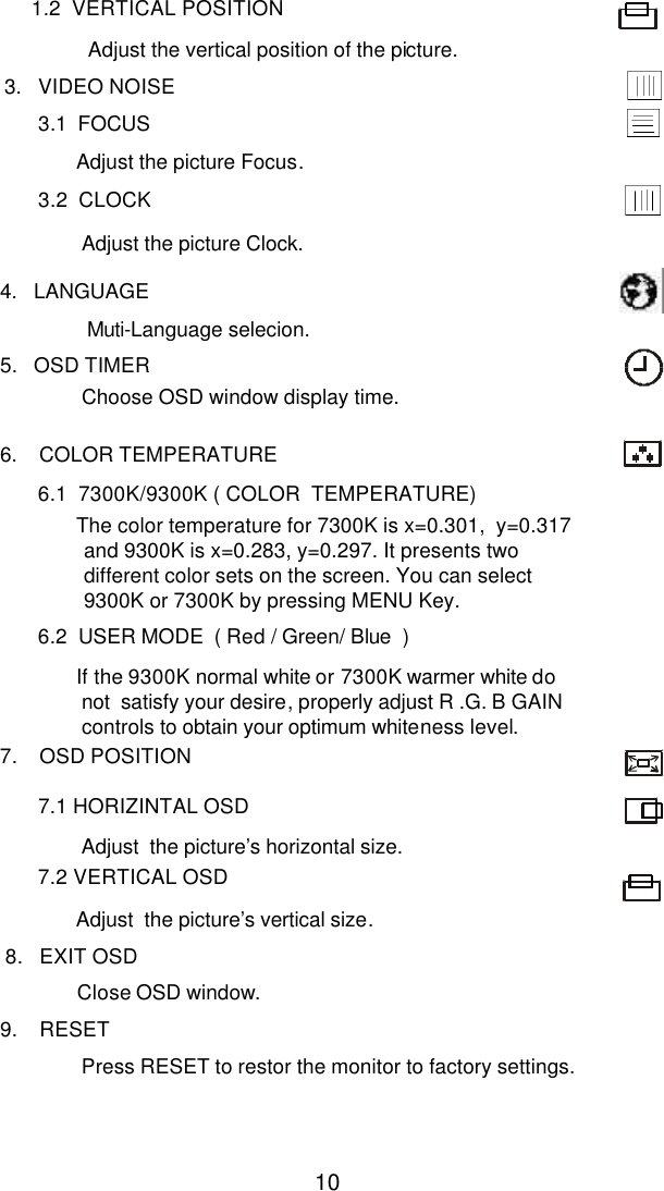  10           1.2  VERTICAL POSITION   Adjust the vertical position of the picture.                       3.   VIDEO NOISE                 3.1  FOCUS                        Adjust the picture Focus.                   3.2  CLOCK                         Adjust the picture Clock.          4.   LANGUAGE                           Muti-Language selecion.         5.   OSD TIMER                          Choose OSD window display time.          6.    COLOR TEMPERATURE                6.1  7300K/9300K ( COLOR  TEMPERATURE)                       The color temperature for 7300K is x=0.301,  y=0.317 and 9300K is x=0.283, y=0.297. It presents two different color sets on the screen. You can select 9300K or 7300K by pressing MENU Key.                6.2  USER MODE  ( Red / Green/ Blue  )                          If the 9300K normal white or 7300K warmer white do not  satisfy your desire, properly adjust R .G. B GAIN controls to obtain your optimum whiteness level.         7.    OSD POSITION                  7.1 HORIZINTAL OSD                        Adjust  the picture’s horizontal size.                7.2 VERTICAL OSD                       Adjust  the picture’s vertical size.          8.   EXIT OSD                       Close OSD window.         9.    RESET                        Press RESET to restor the monitor to factory settings.    