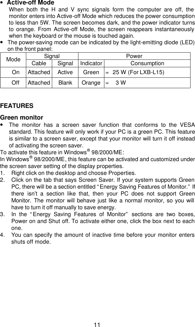  11•  Active-off Mode When both the H and V sync signals form the computer are off, the monitor enters into Active-off Mode which reduces the power consumption to less than 5W. The screen becomes dark, and the power indicator turns to orange. From Active-off Mode, the screen reappears instantaneously when the keyboard or the mouse is touched again. • The power-saving mode can be indicated by the light-emitting diode (LED) on the front panel: Signal Power Mode Cable Signal Indicator Consumption On Attached Active Green =  25 W (For LXB-L15) Off Attached Blank Orange =    3 W   FEATURES  Green monitor • The monitor has a screen saver function that conforms to the VESA  standard. This feature will only work if your PC is a green PC. This feature is similar to a screen saver, except that your monitor will turn it off instead of activating the screen saver. To activate this feature in Windows® 98/2000/ME:  In Windows® 98/2000/ME, this feature can be activated and customized under the screen saver setting of the display properties. 1. Right click on the desktop and choose Properties. 2. Click on the tab that says Screen Saver. If your system supports Green PC, there will be a section entitled “Energy Saving Features of Monitor.” If there isn’t a section like that, then your PC does not support Green Monitor.  The monitor will behave just like a normal monitor, so you will have to turn it off manually to save energy. 3. In the “Energy Saving Features of Monitor” sections are two boxes, Power on and Shut off. To activate either one, click the box next to each one. 4. You can specify the amount of inactive time before your monitor enters shuts off mode.        