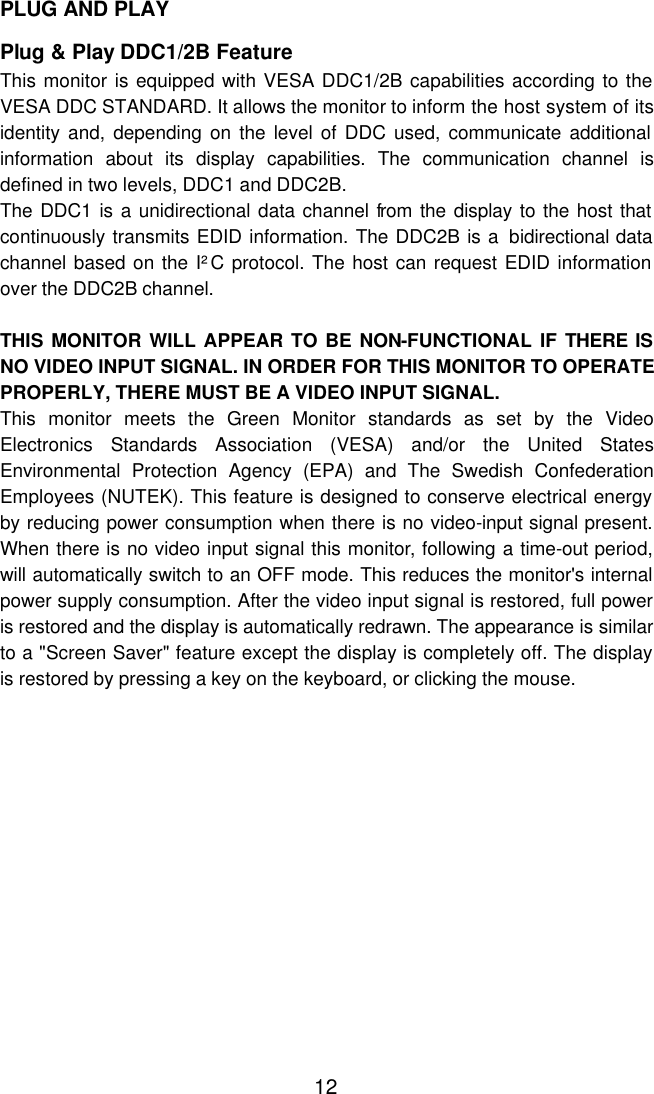  12PLUG AND PLAY  Plug &amp; Play DDC1/2B Feature This monitor is equipped with VESA DDC1/2B capabilities according to the VESA DDC STANDARD. It allows the monitor to inform the host system of its identity and, depending on the level of DDC used, communicate additional information about its display capabilities. The communication channel is defined in two levels, DDC1 and DDC2B. The DDC1 is a unidirectional data channel from the display to the host that continuously transmits EDID information. The DDC2B is a  bidirectional data channel based on the I²C protocol. The host can request EDID information over the DDC2B channel.  THIS MONITOR WILL APPEAR TO BE NON-FUNCTIONAL IF THERE IS NO VIDEO INPUT SIGNAL. IN ORDER FOR THIS MONITOR TO OPERATE PROPERLY, THERE MUST BE A VIDEO INPUT SIGNAL. This monitor meets the Green Monitor standards as set by the Video Electronics Standards Association (VESA) and/or the United States Environmental Protection Agency (EPA) and The Swedish Confederation Employees (NUTEK). This feature is designed to conserve electrical energy by reducing power consumption when there is no video-input signal present. When there is no video input signal this monitor, following a time-out period, will automatically switch to an OFF mode. This reduces the monitor&apos;s internal power supply consumption. After the video input signal is restored, full power is restored and the display is automatically redrawn. The appearance is similar to a &quot;Screen Saver&quot; feature except the display is completely off. The display is restored by pressing a key on the keyboard, or clicking the mouse.                 