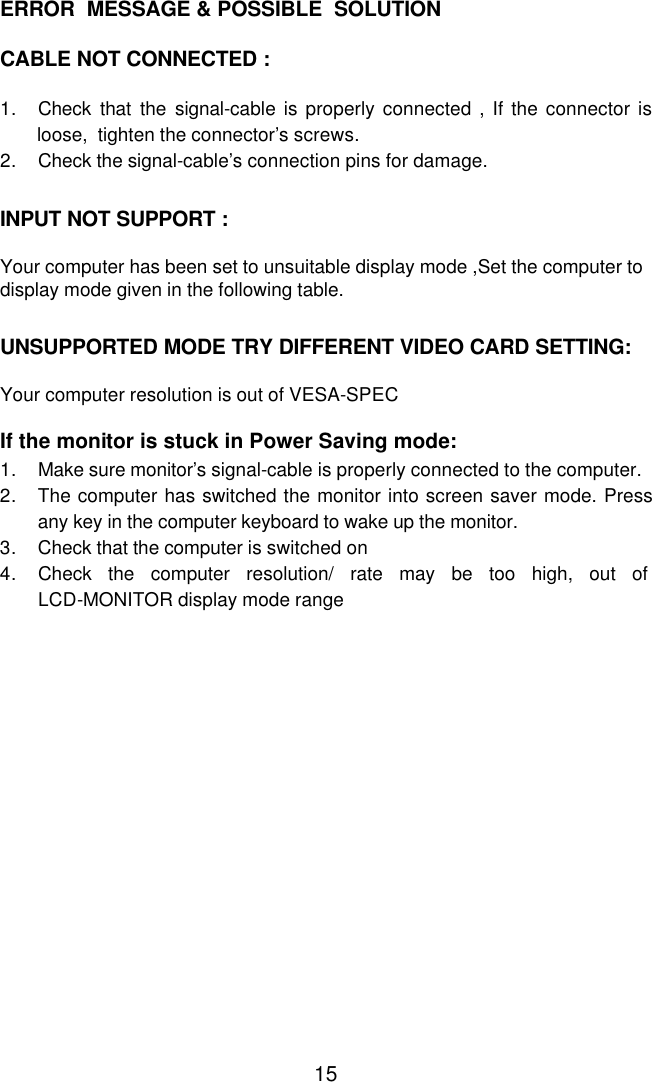  15 ERROR  MESSAGE &amp; POSSIBLE  SOLUTION  CABLE NOT CONNECTED :  1. Check that the signal-cable is properly connected , If the connector is loose,  tighten the connector’s screws. 2. Check the signal-cable’s connection pins for damage.      INPUT NOT SUPPORT :  Your computer has been set to unsuitable display mode ,Set the computer to   display mode given in the following table.    UNSUPPORTED MODE TRY DIFFERENT VIDEO CARD SETTING:  Your computer resolution is out of VESA-SPEC  If the monitor is stuck in Power Saving mode: 1. Make sure monitor’s signal-cable is properly connected to the computer. 2. The computer has switched the monitor into screen saver mode. Press any key in the computer keyboard to wake up the monitor. 3. Check that the computer is switched on 4. Check the computer resolution/ rate may be too high, out of                 LCD-MONITOR display mode range                  