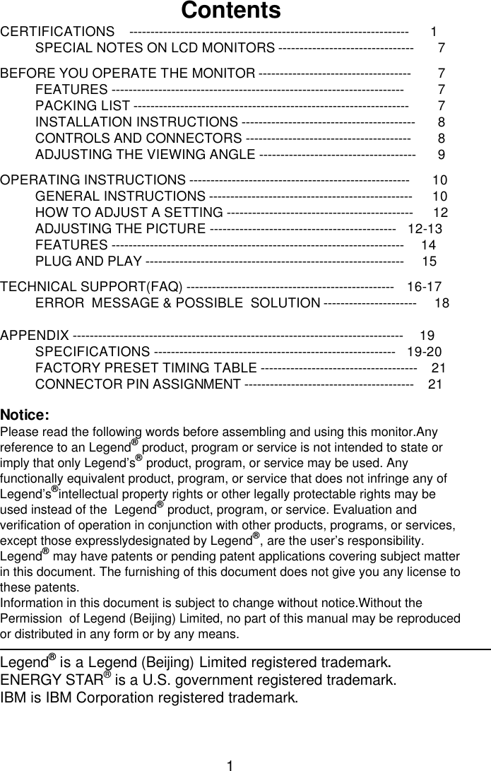 1Contents CERTIFICATIONS    ------------------------------------------------------------------      1 SPECIAL NOTES ON LCD MONITORS --------------------------------      7  BEFORE YOU OPERATE THE MONITOR ------------------------------------      7 FEATURES ---------------------------------------------------------------------      7 PACKING LIST -----------------------------------------------------------------      7 INSTALLATION INSTRUCTIONS -----------------------------------------      8 CONTROLS AND CONNECTORS ---------------------------------------      8 ADJUSTING THE VIEWING ANGLE -------------------------------------      9  OPERATING INSTRUCTIONS ----------------------------------------------------     10 GENERAL INSTRUCTIONS ------------------------------------------------     10 HOW TO ADJUST A SETTING -------------------------------------------- 12 ADJUSTING THE PICTURE --------------------------------------------   12-13 FEATURES ---------------------------------------------------------------------     14 PLUG AND PLAY -------------------------------------------------------------     15  TECHNICAL SUPPORT(FAQ) -------------------------------------------------    16-17 ERROR  MESSAGE &amp; POSSIBLE  SOLUTION ----------------------     18  APPENDIX ------------------------------------------------------------------------------     19 SPECIFICATIONS ---------------------------------------------------------    19-20 FACTORY PRESET TIMING TABLE -------------------------------------    21 CONNECTOR PIN ASSIGNMENT ----------------------------------------    21  Notice: Please read the following words before assembling and using this monitor.Any reference to an Legend® product, program or service is not intended to state or imply that only Legend’s ® product, program, or service may be used. Any functionally equivalent product, program, or service that does not infringe any of Legend’s ®intellectual property rights or other legally protectable rights may be used instead of the  Legend® product, program, or service. Evaluation and verification of operation in conjunction with other products, programs, or services, except those expresslydesignated by Legend®, are the user’s responsibility.  Legend® may have patents or pending patent applications covering subject matter in this document. The furnishing of this document does not give you any license to these patents. Information in this document is subject to change without notice.Without the Permission  of Legend (Beijing) Limited, no part of this manual may be reproduced or distributed in any form or by any means.  Legend® is a Legend (Beijing) Limited registered trademark. ENERGY STAR® is a U.S. government registered trademark. IBM is IBM Corporation registered trademark. 