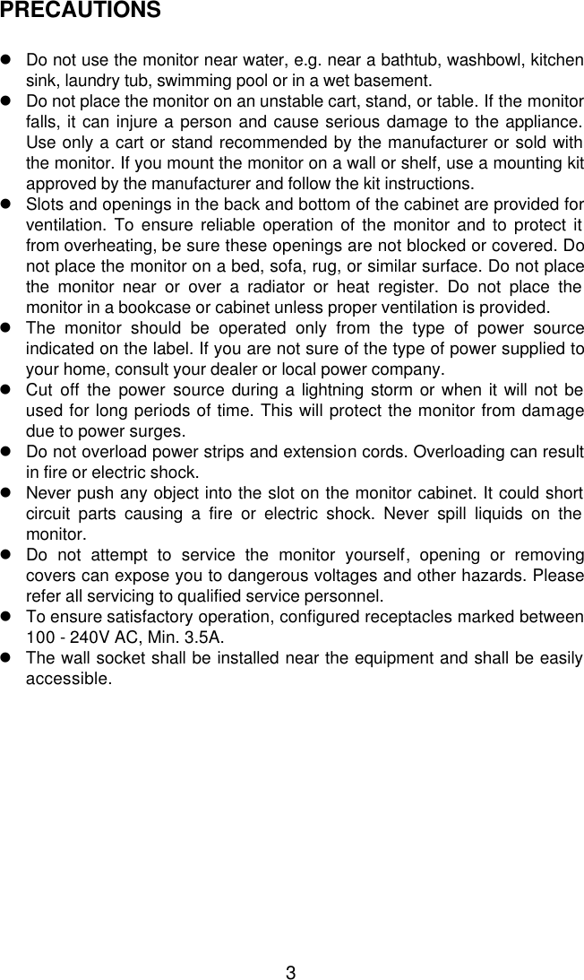  3PRECAUTIONS  l Do not use the monitor near water, e.g. near a bathtub, washbowl, kitchen sink, laundry tub, swimming pool or in a wet basement. l Do not place the monitor on an unstable cart, stand, or table. If the monitor falls, it can injure a person and cause serious damage to the appliance. Use only a cart or stand recommended by the manufacturer or sold with the monitor. If you mount the monitor on a wall or shelf, use a mounting kit approved by the manufacturer and follow the kit instructions. l Slots and openings in the back and bottom of the cabinet are provided for ventilation. To ensure reliable operation of the monitor and to protect it from overheating, be sure these openings are not blocked or covered. Do not place the monitor on a bed, sofa, rug, or similar surface. Do not place the monitor near or over a radiator or heat register. Do not place the monitor in a bookcase or cabinet unless proper ventilation is provided. l The monitor should be operated only from the type of power source indicated on the label. If you are not sure of the type of power supplied to your home, consult your dealer or local power company. l Cut off the power source during a lightning storm or when it will not be used for long periods of time. This will protect the monitor from damage due to power surges. l Do not overload power strips and extension cords. Overloading can result in fire or electric shock. l Never push any object into the slot on the monitor cabinet. It could short circuit parts causing a fire or electric shock. Never spill liquids on the monitor. l Do not attempt to service the monitor yourself, opening or removing covers can expose you to dangerous voltages and other hazards. Please refer all servicing to qualified service personnel. l To ensure satisfactory operation, configured receptacles marked between 100 - 240V AC, Min. 3.5A. l The wall socket shall be installed near the equipment and shall be easily accessible. 