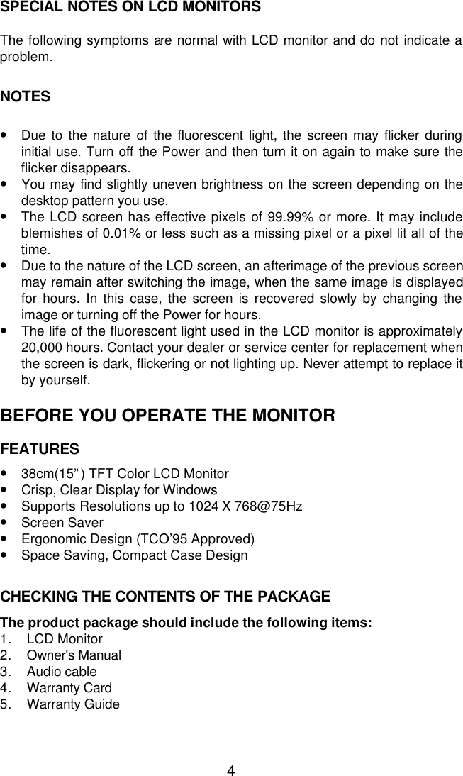  4SPECIAL NOTES ON LCD MONITORS  The following symptoms are normal with LCD monitor and do not indicate a problem.   NOTES   • Due to the nature of the fluorescent light, the screen may flicker during initial use. Turn off the Power and then turn it on again to make sure the flicker disappears. • You may find slightly uneven brightness on the screen depending on the desktop pattern you use. • The LCD screen has effective pixels of 99.99% or more. It may include blemishes of 0.01% or less such as a missing pixel or a pixel lit all of the time. • Due to the nature of the LCD screen, an afterimage of the previous screen may remain after switching the image, when the same image is displayed for hours. In this case, the screen is recovered slowly by changing the image or turning off the Power for hours. • The life of the fluorescent light used in the LCD monitor is approximately 20,000 hours. Contact your dealer or service center for replacement when the screen is dark, flickering or not lighting up. Never attempt to replace it by yourself.  BEFORE YOU OPERATE THE MONITOR  FEATURES  • 38cm(15”) TFT Color LCD Monitor • Crisp, Clear Display for Windows • Supports Resolutions up to 1024 X 768@75Hz • Screen Saver • Ergonomic Design (TCO’95 Approved) • Space Saving, Compact Case Design   CHECKING THE CONTENTS OF THE PACKAGE  The product package should include the following items: 1. LCD Monitor 2. Owner&apos;s Manual 3. Audio cable 4. Warranty Card 5. Warranty Guide  