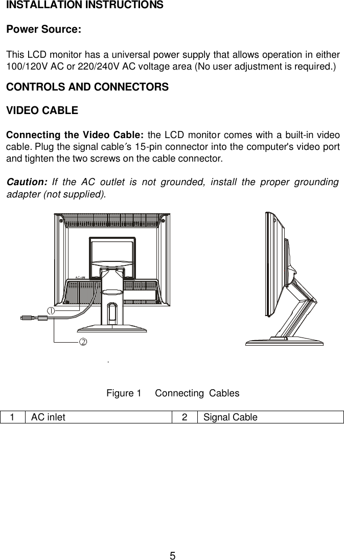  5INSTALLATION INSTRUCTIONS  Power Source:  This LCD monitor has a universal power supply that allows operation in either 100/120V AC or 220/240V AC voltage area (No user adjustment is required.)    CONTROLS AND CONNECTORS    VIDEO CABLE  Connecting the Video Cable: the LCD monitor comes with a built-in video cable. Plug the signal cable′s 15-pin connector into the computer&apos;s video port and tighten the two screws on the cable connector.   Caution: If the AC outlet is not grounded, install the proper grounding adapter (not supplied).                                                                                                                          Figure 1     Connecting  Cables  1 AC inlet 2 Signal Cable 