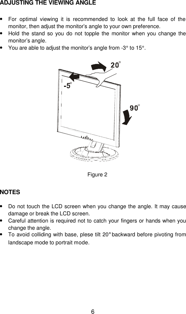  6ADJUSTING THE VIEWING ANGLE   • For optimal viewing it is recommended to look at the full face of the monitor, then adjust the monitor’s angle to your own preference. • Hold the stand so you do not topple the monitor when you change the monitor’s angle. • You are able to adjust the monitor’s angle from -3° to 15°.      Figure 2   NOTES    • Do not touch the LCD screen when you change the angle. It may cause damage or break the LCD screen. • Careful attention is required not to catch your fingers or hands when you change the angle. • To avoid colliding with base, plese tilt 20° backward before pivoting from landscape mode to portrait mode. 