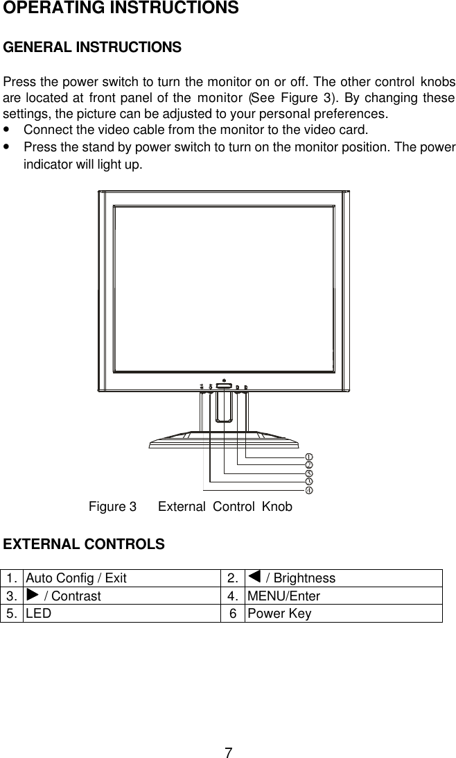  7OPERATING INSTRUCTIONS   GENERAL INSTRUCTIONS   Press the power switch to turn the monitor on or off. The other control knobs are located at front panel of the monitor (See Figure 3).  By changing these settings, the picture can be adjusted to your personal preferences. • Connect the video cable from the monitor to the video card. • Press the stand by power switch to turn on the monitor position. The power indicator will light up.               Figure 3      External  Control  Knob     EXTERNAL CONTROLS  1. Auto Config / Exit 2.  / Brightness  3.  / Contrast 4. MENU/Enter 5. LED 6 Power Key  