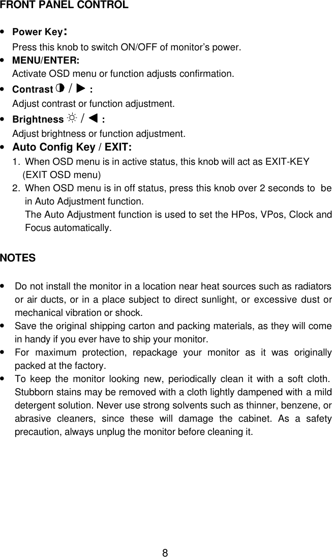  8FRONT PANEL CONTROL  • Power Key:  Press this knob to switch ON/OFF of monitor’s power. • MENU/ENTER:  Activate OSD menu or function adjusts confirmation.  • Contrast  /   :  Adjust contrast or function adjustment. • Brightness   /   :  Adjust brightness or function adjustment. • Auto Config Key / EXIT:  1. When OSD menu is in active status, this knob will act as EXIT-KEY (EXIT OSD menu) 2. When OSD menu is in off status, press this knob over 2 seconds to be in Auto Adjustment function. The Auto Adjustment function is used to set the HPos, VPos, Clock and Focus automatically.   NOTES  • Do not install the monitor in a location near heat sources such as radiators or air ducts, or in a place subject to direct sunlight, or excessive dust or mechanical vibration or shock. • Save the original shipping carton and packing materials, as they will come in handy if you ever have to ship your monitor. • For maximum protection, repackage your monitor as it was originally packed at the factory. • To keep the monitor looking new, periodically clean it with a soft cloth. Stubborn stains may be removed with a cloth lightly dampened with a mild detergent solution. Never use strong solvents such as thinner, benzene, or abrasive cleaners, since these will damage the cabinet. As a safety precaution, always unplug the monitor before cleaning it.  