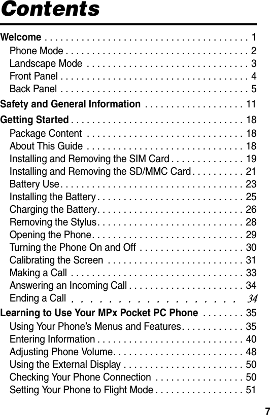 7ContentsWelcome . . . . . . . . . . . . . . . . . . . . . . . . . . . . . . . . . . . . . . . 1Phone Mode . . . . . . . . . . . . . . . . . . . . . . . . . . . . . . . . . . . 2Landscape Mode  . . . . . . . . . . . . . . . . . . . . . . . . . . . . . . . 3Front Panel . . . . . . . . . . . . . . . . . . . . . . . . . . . . . . . . . . . . 4Back Panel . . . . . . . . . . . . . . . . . . . . . . . . . . . . . . . . . . . . 5Safety and General Information . . . . . . . . . . . . . . . . . . . 11Getting Started. . . . . . . . . . . . . . . . . . . . . . . . . . . . . . . . . 18Package Content  . . . . . . . . . . . . . . . . . . . . . . . . . . . . . . 18About This Guide  . . . . . . . . . . . . . . . . . . . . . . . . . . . . . . 18Installing and Removing the SIM Card . . . . . . . . . . . . . . 19Installing and Removing the SD/MMC Card . . . . . . . . . . 21Battery Use. . . . . . . . . . . . . . . . . . . . . . . . . . . . . . . . . . . 23Installing the Battery . . . . . . . . . . . . . . . . . . . . . . . . . . . . 25Charging the Battery. . . . . . . . . . . . . . . . . . . . . . . . . . . . 26Removing the Stylus. . . . . . . . . . . . . . . . . . . . . . . . . . . . 28Opening the Phone. . . . . . . . . . . . . . . . . . . . . . . . . . . . . 29Turning the Phone On and Off  . . . . . . . . . . . . . . . . . . . . 30Calibrating the Screen  . . . . . . . . . . . . . . . . . . . . . . . . . . 31Making a Call  . . . . . . . . . . . . . . . . . . . . . . . . . . . . . . . . . 33Answering an Incoming Call . . . . . . . . . . . . . . . . . . . . . . 34Ending a Call/!/!/!/!/!/!/!/!/!/!/!/!/!/!/!/!/!/!!45Learning to Use Your MPx Pocket PC Phone . . . . . . . . 35Using Your Phone’s Menus and Features. . . . . . . . . . . . 35Entering Information . . . . . . . . . . . . . . . . . . . . . . . . . . . . 40Adjusting Phone Volume. . . . . . . . . . . . . . . . . . . . . . . . . 48Using the External Display . . . . . . . . . . . . . . . . . . . . . . . 50Checking Your Phone Connection  . . . . . . . . . . . . . . . . . 50Setting Your Phone to Flight Mode . . . . . . . . . . . . . . . . . 51