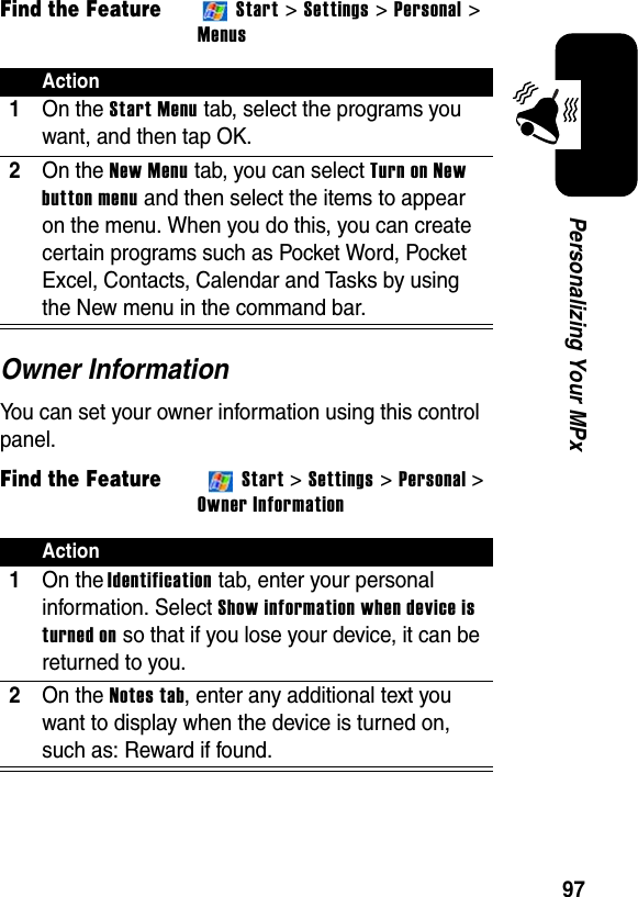 97Personalizing Your MPxFind the FeatureStart &gt; Settings &gt; Personal &gt; MenusOwner InformationYou can set your owner information using this control panel.Find the FeatureStart &gt;Settings &gt; Personal &gt;Owner InformationAction1On the Start Menu tab, select the programs you want, and then tap OK.2On the New Menu tab, you can select Turn on New button menu and then select the items to appear on the menu. When you do this, you can create certain programs such as Pocket Word, Pocket Excel, Contacts, Calendar and Tasks by using the New menu in the command bar.Action1On the Identification tab, enter your personal information. Select Show information when device is turned on so that if you lose your device, it can be returned to you.2On theNotes tab, enter any additional text you want to display when the device is turned on, such as: Reward if found.