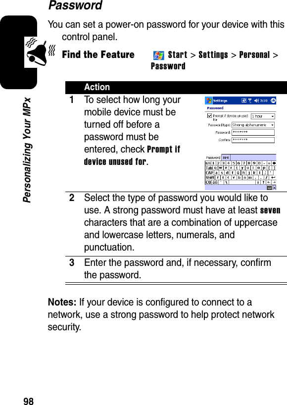 98Personalizing Your MPxPasswordYou can set a power-on password for your device with this control panel.Find the FeatureStart &gt; Settings &gt; Personal &gt; PasswordNotes: If your device is configured to connect to a network, use a strong password to help protect network security.Action1To select how long your mobile device must be turned off before a password must be entered, check Prompt if device unused for.2Select the type of password you would like to use. A strong password must have at leastsevencharacters that are a combination of uppercase and lowercase letters, numerals, and punctuation.3Enter the password and, if necessary, confirm the password.