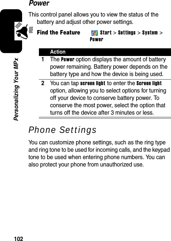 102Personalizing Your MPxPowerThis control panel allows you to view the status of the battery and adjust other power settings.Find the FeatureStart &gt;Settings &gt; System &gt; PowerPhone SettingsYou can customize phone settings, such as the ring type and ring tone to be used for incoming calls, and the keypad tone to be used when entering phone numbers. You can also protect your phone from unauthorized use.Action1The Power option displays the amount of battery power remaining. Battery power depends on the battery type and how the device is being used.2You can tap screen light to enter the Screen lightoption, allowing you to select options for turning off your device to conserve battery power. To conserve the most power, select the option that turns off the device after 3 minutes or less.