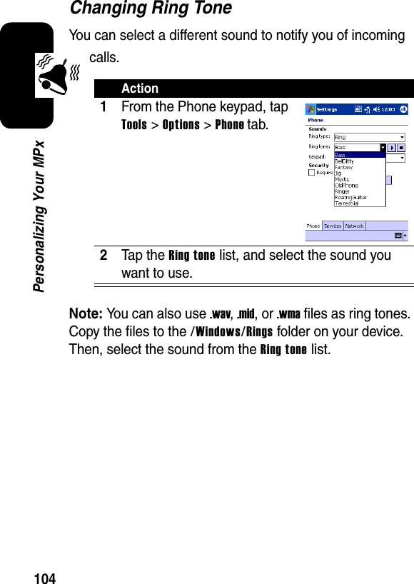 104Personalizing Your MPxChanging Ring ToneYou can select a different sound to notify you of incoming calls.Note:You can also use .wav,.mid, or .wma files as ring tones. Copy the files to the /Windows/Rings folder on your device. Then, select the sound from the Ring tone list.Action1From the Phone keypad, tap Tools &gt; Options &gt; Phone tab.2Tap the Ring tone list, and select the sound you want to use.