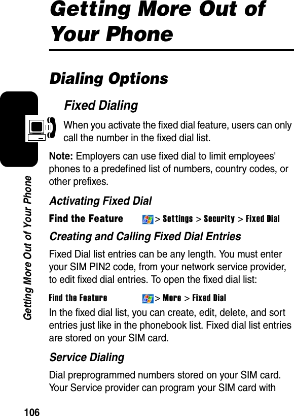 106Getting More Out of Your PhoneGetting More Out of Your PhoneDialing OptionsFixed DialingWhen you activate the fixed dial feature, users can only call the number in the fixed dial list.Note:Employers can use fixed dial to limit employees&apos; phones to a predefined list of numbers, country codes, or other prefixes.Activating Fixed DialFind the Feature&gt;Settings &gt; Security &gt; Fixed DialCreating and Calling Fixed Dial EntriesFixed Dial list entries can be any length. You must enter your SIM PIN2 code, from your network service provider, to edit fixed dial entries. To open the fixed dial list:Find the Feature&gt;More &gt; Fixed DialIn the fixed dial list, you can create, edit, delete, and sort entries just like in the phonebook list. Fixed dial list entries are stored on your SIM card.Service DialingDial preprogrammed numbers stored on your SIM card. Your Service provider can program your SIM card with 