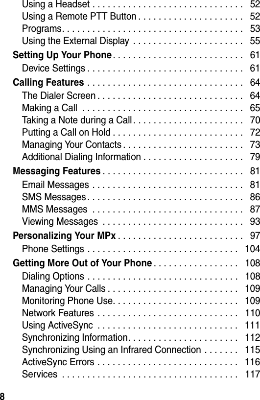 8Using a Headset . . . . . . . . . . . . . . . . . . . . . . . . . . . . . .   52Using a Remote PTT Button . . . . . . . . . . . . . . . . . . . . .   52Programs. . . . . . . . . . . . . . . . . . . . . . . . . . . . . . . . . . . .   53Using the External Display  . . . . . . . . . . . . . . . . . . . . . .   55Setting Up Your Phone. . . . . . . . . . . . . . . . . . . . . . . . . .   61Device Settings . . . . . . . . . . . . . . . . . . . . . . . . . . . . . . .   61Calling Features . . . . . . . . . . . . . . . . . . . . . . . . . . . . . . .   64The Dialer Screen . . . . . . . . . . . . . . . . . . . . . . . . . . . . .   64Making a Call  . . . . . . . . . . . . . . . . . . . . . . . . . . . . . . . .   65Taking a Note during a Call . . . . . . . . . . . . . . . . . . . . . .   70Putting a Call on Hold . . . . . . . . . . . . . . . . . . . . . . . . . .   72Managing Your Contacts . . . . . . . . . . . . . . . . . . . . . . . .   73Additional Dialing Information . . . . . . . . . . . . . . . . . . . .   79Messaging Features. . . . . . . . . . . . . . . . . . . . . . . . . . . .   81Email Messages . . . . . . . . . . . . . . . . . . . . . . . . . . . . . .   81SMS Messages . . . . . . . . . . . . . . . . . . . . . . . . . . . . . . .   86MMS Messages  . . . . . . . . . . . . . . . . . . . . . . . . . . . . . .   87Viewing Messages  . . . . . . . . . . . . . . . . . . . . . . . . . . . .   93Personalizing Your MPx. . . . . . . . . . . . . . . . . . . . . . . . .   97Phone Settings . . . . . . . . . . . . . . . . . . . . . . . . . . . . . .   104Getting More Out of Your Phone. . . . . . . . . . . . . . . . .   108Dialing Options . . . . . . . . . . . . . . . . . . . . . . . . . . . . . .   108Managing Your Calls . . . . . . . . . . . . . . . . . . . . . . . . . .   109Monitoring Phone Use. . . . . . . . . . . . . . . . . . . . . . . . .   109Network Features . . . . . . . . . . . . . . . . . . . . . . . . . . . .   110Using ActiveSync  . . . . . . . . . . . . . . . . . . . . . . . . . . . .   111Synchronizing Information. . . . . . . . . . . . . . . . . . . . . .   112Synchronizing Using an Infrared Connection . . . . . . .   115ActiveSync Errors . . . . . . . . . . . . . . . . . . . . . . . . . . . .   116Services  . . . . . . . . . . . . . . . . . . . . . . . . . . . . . . . . . . .   117