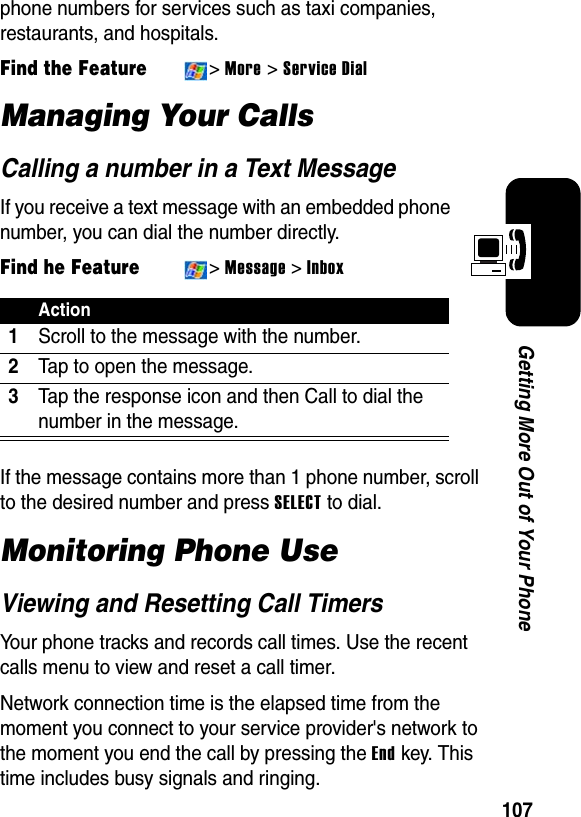 107Getting More Out of Your Phonephone numbers for services such as taxi companies, restaurants, and hospitals.Find the Feature&gt;More &gt; Service DialManaging Your CallsCalling a number in a Text MessageIf you receive a text message with an embedded phone number, you can dial the number directly.Find he Feature&gt;Message &gt;InboxIf the message contains more than 1 phone number, scroll to the desired number and press SELECTto dial.Monitoring Phone UseViewing and Resetting Call TimersYour phone tracks and records call times. Use the recent calls menu to view and reset a call timer.Network connection time is the elapsed time from the moment you connect to your service provider&apos;s network to the moment you end the call by pressing the End key. This time includes busy signals and ringing.Action1Scroll to the message with the number.2Tap to open the message.3Tap the response icon and then Call to dial the number in the message.