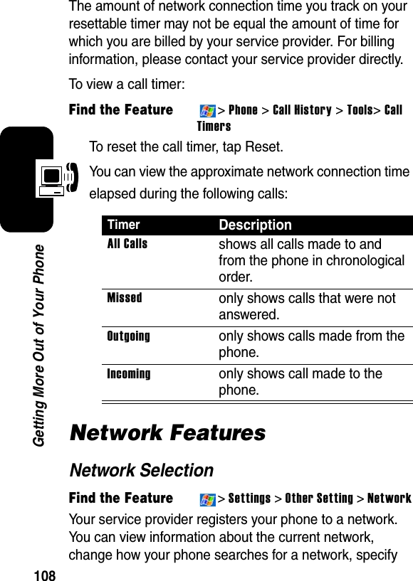 108Getting More Out of Your PhoneThe amount of network connection time you track on your resettable timer may not be equal the amount of time for which you are billed by your service provider. For billing information, please contact your service provider directly.To view a call timer:Find the Feature&gt;Phone&gt;Call History &gt;Tools&gt;CallTimersTo reset the call timer, tap Reset.You can view the approximate network connection time elapsed during the following calls:Network FeaturesNetwork SelectionFind the Feature&gt;Settings &gt; Other Setting &gt;NetworkYour service provider registers your phone to a network. You can view information about the current network, change how your phone searches for a network, specify TimerDescriptionAll Callsshows all calls made to and from the phone in chronological order.Missedonly shows calls that were not answered.Outgoingonly shows calls made from the phone.Incomingonly shows call made to the phone.