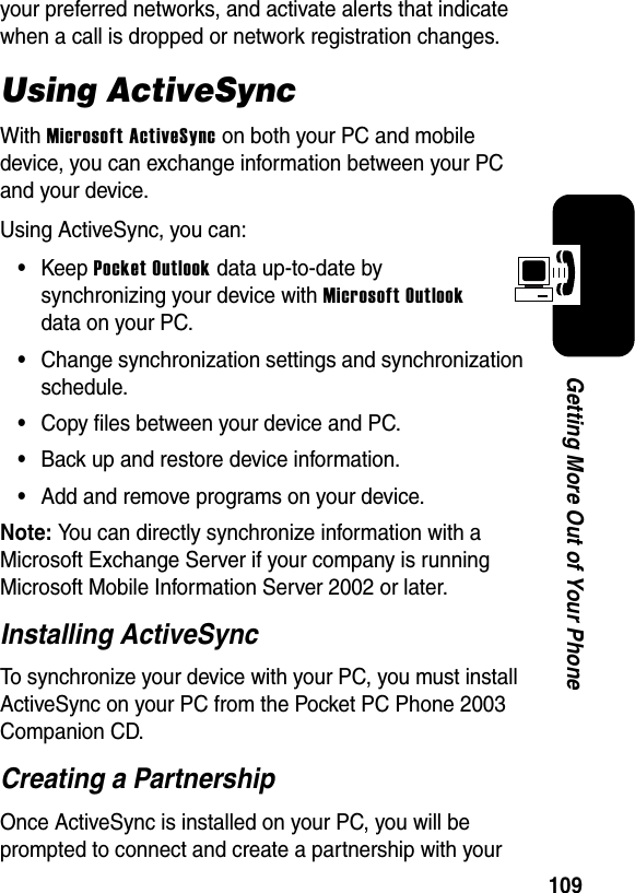 109Getting More Out of Your Phoneyour preferred networks, and activate alerts that indicate when a call is dropped or network registration changes.Using ActiveSyncWithMicrosoft ActiveSync on both your PC and mobile device, you can exchange information between your PC and your device.Using ActiveSync, you can:•Keep Pocket Outlook data up-to-date by synchronizing your device with Microsoft Outlookdata on your PC.•Change synchronization settings and synchronization schedule.•Copy files between your device and PC.•Back up and restore device information.•Add and remove programs on your device.Note:You can directly synchronize information with a Microsoft Exchange Server if your company is running Microsoft Mobile Information Server 2002 or later.Installing ActiveSyncTo synchronize your device with your PC, you must install ActiveSync on your PC from the Pocket PC Phone 2003 Companion CD.Creating a PartnershipOnce ActiveSync is installed on your PC, you will be prompted to connect and create a partnership with your 