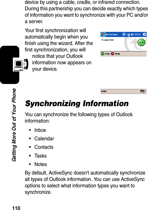 110Getting More Out of Your Phonedevice by using a cable, cradle, or infrared connection. During this partnership you can decide exactly which types of information you want to synchronize with your PC and/or a server.Your first synchronization will automatically begin when you finish using the wizard. After the first synchronization, you will notice that your Outlook information now appears on your device.Synchronizing Information You can synchronize the following types of Outlook information:•Inbox•Calendar•Contacts•Tasks•NotesBy default, ActiveSync doesn&apos;t automatically synchronize all types of Outlook information. You can use ActiveSync options to select what information types you want to synchronize.