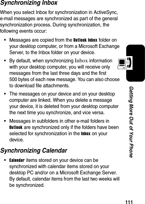 111Getting More Out of Your PhoneSynchronizing InboxWhen you select Inbox for synchronization in ActiveSync, e-mail messages are synchronized as part of the general synchronization process. During synchronization, the following events occur:•Messages are copied from the Outlook Inbox folder on your desktop computer, or from a Microsoft Exchange Server, to the Inbox folder on your device.•By default, when synchronizing Inboxinformation with your desktop computer, you will receive only messages from the last three days and the first 500 bytes of each new message. You can also choose to download file attachments.•The messages on your device and on your desktop computer are linked. When you delete a message your device, it is deleted from your desktop computer the next time you synchronize, and vice versa.•Messages in subfolders in other e-mail folders in Outlook are synchronized only if the folders have been selected for synchronization in the Inboxon your device.Synchronizing Calendar•Calendar items stored on your device can be synchronized with calendar items stored on your desktop PC and/or on a Microsoft Exchange Server. By default, calendar items from the last two weeks will be synchronized.