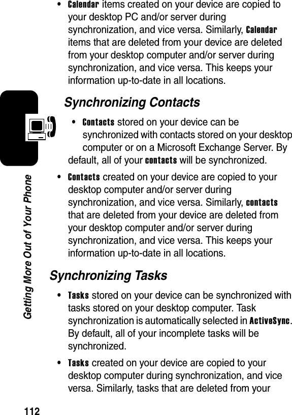 112Getting More Out of Your Phone•Calendar items created on your device are copied to your desktop PC and/or server during synchronization, and vice versa. Similarly, Calendaritems that are deleted from your device are deleted from your desktop computer and/or server during synchronization, and vice versa. This keeps your information up-to-date in all locations.Synchronizing Contacts•Contacts stored on your device can be synchronized with contacts stored on your desktop computer or on a Microsoft Exchange Server. By default, all of your contactswill be synchronized.•Contacts created on your device are copied to your desktop computer and/or server during synchronization, and vice versa. Similarly, contactsthat are deleted from your device are deleted from your desktop computer and/or server during synchronization, and vice versa. This keeps your information up-to-date in all locations.Synchronizing Tasks•Tasksstored on your device can be synchronized with tasks stored on your desktop computer. Task synchronization is automatically selected in ActiveSync.By default, all of your incomplete tasks will be synchronized.•Taskscreated on your device are copied to your desktop computer during synchronization, and vice versa. Similarly, tasks that are deleted from your 