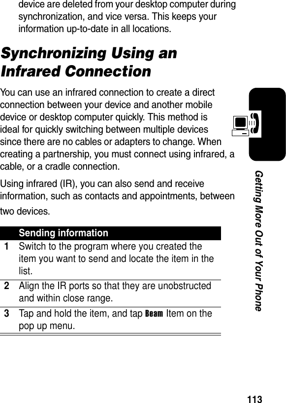 113Getting More Out of Your Phonedevice are deleted from your desktop computer during synchronization, and vice versa. This keeps your information up-to-date in all locations.Synchronizing Using an Infrared ConnectionYou can use an infrared connection to create a direct connection between your device and another mobile device or desktop computer quickly. This method is ideal for quickly switching between multiple devices since there are no cables or adapters to change. When creating a partnership, you must connect using infrared, a cable, or a cradle connection.Using infrared (IR), you can also send and receive information, such as contacts and appointments, between two devices.Sending information1Switch to the program where you created the item you want to send and locate the item in the list.2Align the IR ports so that they are unobstructed and within close range.3Tap and hold the item, and tap Beam Item on the pop up menu.