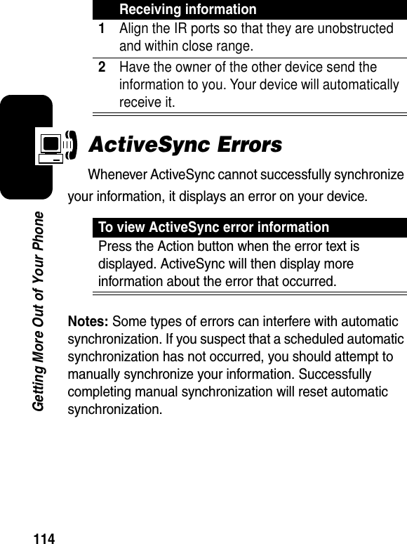 114Getting More Out of Your PhoneActiveSync ErrorsWhenever ActiveSync cannot successfully synchronize your information, it displays an error on your device.Notes: Some types of errors can interfere with automatic synchronization. If you suspect that a scheduled automatic synchronization has not occurred, you should attempt to manually synchronize your information. Successfully completing manual synchronization will reset automatic synchronization.Receiving information1Align the IR ports so that they are unobstructed and within close range.2Have the owner of the other device send the information to you. Your device will automatically receive it.To view ActiveSync error informationPress the Action button when the error text is displayed. ActiveSync will then display more information about the error that occurred.