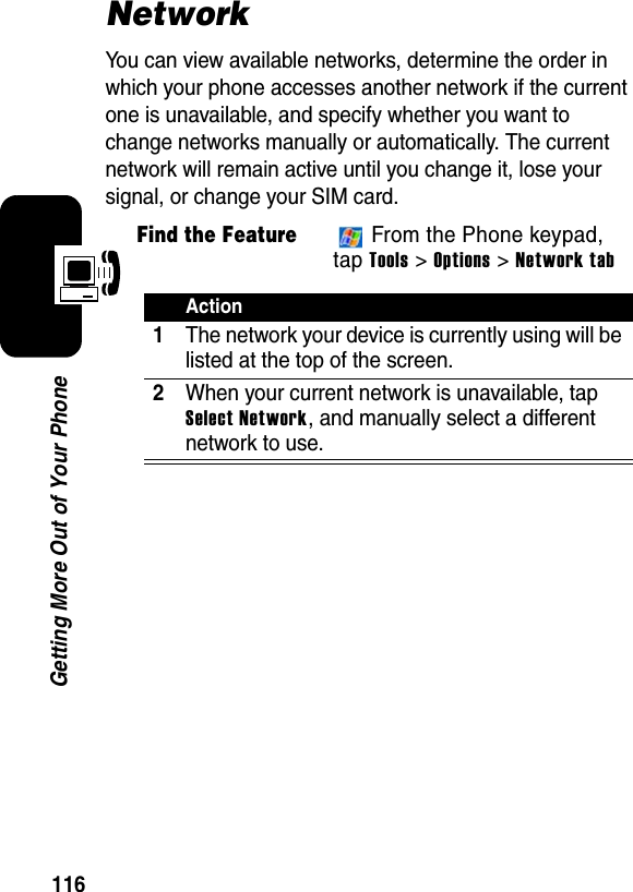 116Getting More Out of Your PhoneNetworkYou can view available networks, determine the order in which your phone accesses another network if the current one is unavailable, and specify whether you want to change networks manually or automatically. The current network will remain active until you change it, lose your signal, or change your SIM card.Find the Feature From the Phone keypad, tap Tools &gt; Options &gt; Network tabAction1The network your device is currently using will be listed at the top of the screen.2When your current network is unavailable, tap Select Network, and manually select a different network to use.