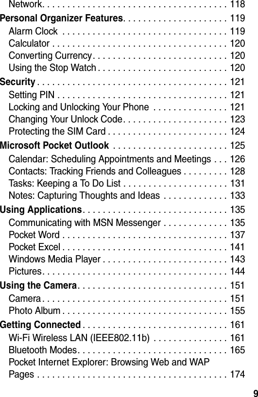 9Network. . . . . . . . . . . . . . . . . . . . . . . . . . . . . . . . . . . . . 118Personal Organizer Features. . . . . . . . . . . . . . . . . . . . . 119Alarm Clock  . . . . . . . . . . . . . . . . . . . . . . . . . . . . . . . . . 119Calculator . . . . . . . . . . . . . . . . . . . . . . . . . . . . . . . . . . . 120Converting Currency. . . . . . . . . . . . . . . . . . . . . . . . . . . 120Using the Stop Watch . . . . . . . . . . . . . . . . . . . . . . . . . . 120Security. . . . . . . . . . . . . . . . . . . . . . . . . . . . . . . . . . . . . . 121Setting PIN . . . . . . . . . . . . . . . . . . . . . . . . . . . . . . . . . . 121Locking and Unlocking Your Phone  . . . . . . . . . . . . . . . 121Changing Your Unlock Code. . . . . . . . . . . . . . . . . . . . . 123Protecting the SIM Card . . . . . . . . . . . . . . . . . . . . . . . . 124Microsoft Pocket Outlook . . . . . . . . . . . . . . . . . . . . . . . 125Calendar: Scheduling Appointments and Meetings . . . 126Contacts: Tracking Friends and Colleagues . . . . . . . . . 128Tasks: Keeping a To Do List . . . . . . . . . . . . . . . . . . . . . 131Notes: Capturing Thoughts and Ideas  . . . . . . . . . . . . . 133Using Applications. . . . . . . . . . . . . . . . . . . . . . . . . . . . . 135Communicating with MSN Messenger . . . . . . . . . . . . . 135Pocket Word . . . . . . . . . . . . . . . . . . . . . . . . . . . . . . . . . 137Pocket Excel . . . . . . . . . . . . . . . . . . . . . . . . . . . . . . . . . 141Windows Media Player . . . . . . . . . . . . . . . . . . . . . . . . . 143Pictures. . . . . . . . . . . . . . . . . . . . . . . . . . . . . . . . . . . . . 144Using the Camera. . . . . . . . . . . . . . . . . . . . . . . . . . . . . . 151Camera . . . . . . . . . . . . . . . . . . . . . . . . . . . . . . . . . . . . . 151Photo Album . . . . . . . . . . . . . . . . . . . . . . . . . . . . . . . . . 155Getting Connected. . . . . . . . . . . . . . . . . . . . . . . . . . . . . 161Wi-Fi Wireless LAN (IEEE802.11b)  . . . . . . . . . . . . . . . 161Bluetooth Modes. . . . . . . . . . . . . . . . . . . . . . . . . . . . . . 165Pocket Internet Explorer: Browsing Web and WAPPages . . . . . . . . . . . . . . . . . . . . . . . . . . . . . . . . . . . . . . 174