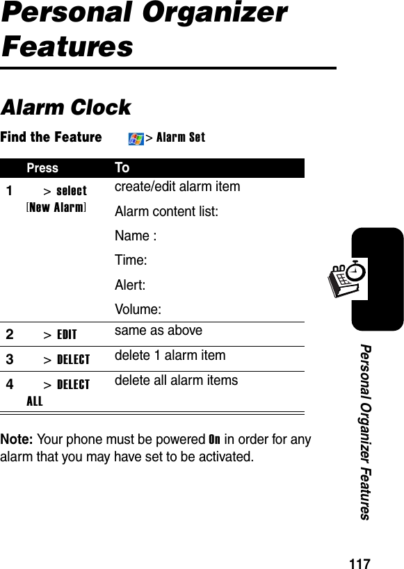 117Personal Organizer FeaturesPersonal Organizer FeaturesAlarm ClockFind the Feature&gt;Alarm SetNote:Your phone must be powered On in order for any alarm that you may have set to be activated.PressTo1&gt;select[New Alarm]create/edit alarm itemAlarm content list:Name :Time:Alert:Volume:2&gt;EDITsame as above3&gt;DELECTdelete 1 alarm item4&gt;DELECT ALLdelete all alarm items