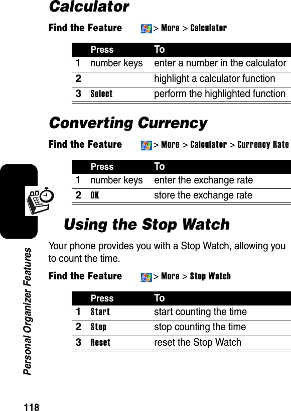 118Personal Organizer FeaturesCalculatorFind the Feature&gt;More &gt; CalculatorConverting CurrencyFind the Feature&gt;More &gt; Calculator&gt;Currency RateUsing the Stop WatchYour phone provides you with a Stop Watch, allowing you to count the time.Find the Feature&gt;More&gt;Stop WatchPressTo1number keys enter a number in the calculator2highlight a calculator function3Selectperform the highlighted functionPressTo1number keys enter the exchange rate2OKstore the exchange ratePressTo1Startstart counting the time2Stopstop counting the time3Resetreset the Stop Watch