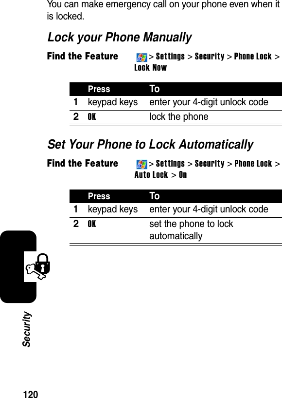 120SecurityYou can make emergency call on your phone even when it is locked.Lock your Phone ManuallyFind the Feature&gt;Settings &gt; Security &gt;Phone Lock &gt; Lock NowSet Your Phone to Lock AutomaticallyFind the Feature&gt;Settings &gt; Security &gt; Phone Lock &gt;Auto Lock &gt; OnPressTo1keypad keys enter your 4-digit unlock code2OKlock the phonePressTo1keypad keys enter your 4-digit unlock code2OKset the phone to lock automatically