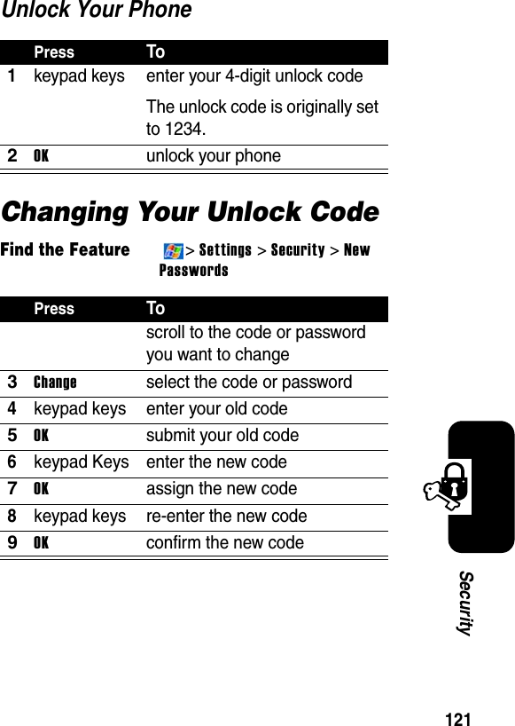 121SecurityUnlock Your PhoneChanging Your Unlock CodeFind the Feature&gt;Settings &gt; Security&gt;NewPasswordsPressTo1keypad keys enter your 4-digit unlock codeThe unlock code is originally set to 1234.2OKunlock your phonePressToscroll to the code or password you want to change3Changeselect the code or password4keypad keys enter your old code5OKsubmit your old code6keypad Keys enter the new code7OKassign the new code8keypad keys re-enter the new code9OKconfirm the new code