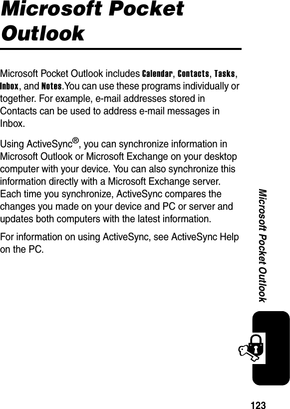 123Microsoft Pocket OutlookMicrosoft Pocket OutlookMicrosoft Pocket Outlook includes Calendar,Contacts,Tasks,Inbox, and Notes.You can use these programs individually or together. For example, e-mail addresses stored in Contacts can be used to address e-mail messages in Inbox.Using ActiveSync®, you can synchronize information in Microsoft Outlook or Microsoft Exchange on your desktop computer with your device. You can also synchronize this information directly with a Microsoft Exchange server. Each time you synchronize, ActiveSync compares the changes you made on your device and PC or server and updates both computers with the latest information. For information on using ActiveSync, see ActiveSync Help on the PC.