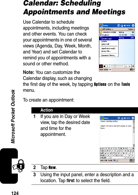 124Microsoft Pocket OutlookCalendar: Scheduling Appointments and MeetingsUse Calendar to schedule appointments, including meetings and other events. You can check your appointments in one of several views (Agenda, Day, Week, Month, and Year) and set Calendar to remind you of appointments with a sound or other method.Note:You can customize the Calendar display, such as changing the first day of the week, by tapping Options on the Toolsmenu.To create an appointment:Action1If you are in Day or Week view, tap the desired date and time for the appointment.2Ta p New.3Using the input panel, enter a description and a location. Tap first to select the field.