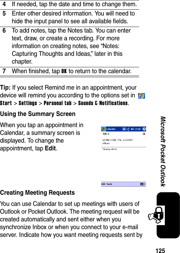 125Microsoft Pocket OutlookTip: If you select Remind me in an appointment, your device will remind you according to the options set in   Start &gt; Settings &gt; Personal tab &gt; Sounds &amp; Notifications.Using the Summary ScreenWhen you tap an appointment in Calendar, a summary screen is displayed. To change the appointment, tap Edit.Creating Meeting RequestsYou can use Calendar to set up meetings with users of Outlook or Pocket Outlook. The meeting request will be created automatically and sent either when you synchronize Inbox or when you connect to your e-mail server. Indicate how you want meeting requests sent by 4If needed, tap the date and time to change them.5Enter other desired information. You will need to hide the input panel to see all available fields.6To add notes, tap the Notes tab. You can enter text, draw, or create a recording. For more information on creating notes, see “Notes: Capturing Thoughts and Ideas,” later in this chapter.7When finished, tap OK to return to the calendar.