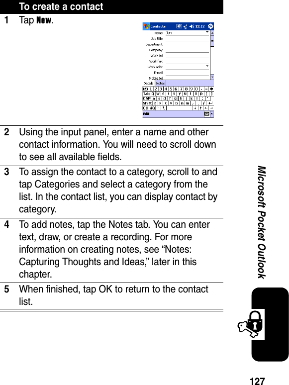 127Microsoft Pocket OutlookTo create a contact1Ta p New.2Using the input panel, enter a name and other contact information. You will need to scroll down to see all available fields.3To assign the contact to a category, scroll to and tap Categories and select a category from the list. In the contact list, you can display contact by category.4To add notes, tap the Notes tab. You can enter text, draw, or create a recording. For more information on creating notes, see “Notes: Capturing Thoughts and Ideas,” later in this chapter.5When finished, tap OK to return to the contact list.