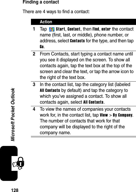 128Microsoft Pocket OutlookFinding a contactThere are 4 ways to find a contact:Action1Ta p  Start,Contact, then Find,enter the contact name (first, last, or middle), phone number, or address, select Contacts for the type, and then tap Go.2From Contacts, start typing a contact name until you see it displayed on the screen. To show all contacts again, tap the text box at the top of the screen and clear the text, or tap the arrow icon to the right of the text box.3In the contact list, tap the category list (labeled All Contacts by default) and tap the category to which you’ve assigned a contact. To show all contacts again, select All Contacts.4To view the names of companies your contacts work for, in the contact list, tap View &gt; By Company.The number of contacts that work for that company will be displayed to the right of the company name.