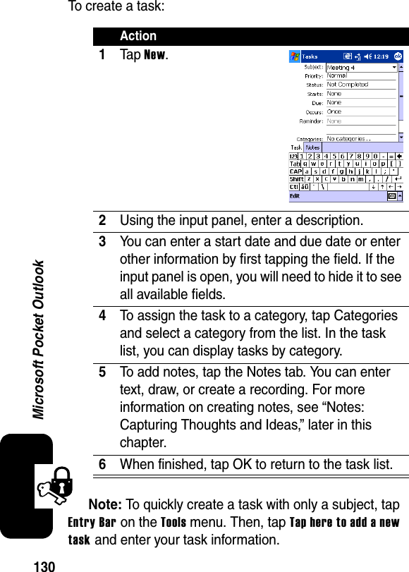 130Microsoft Pocket OutlookTo create a task:Note: To quickly create a task with only a subject, tap Entry Bar on the Tools menu. Then, tap Tap here to add a new task and enter your task information.Action1Ta p New.2Using the input panel, enter a description.3You can enter a start date and due date or enter other information by first tapping the field. If the input panel is open, you will need to hide it to see all available fields.4To assign the task to a category, tap Categories and select a category from the list. In the task list, you can display tasks by category.5To add notes, tap the Notes tab. You can enter text, draw, or create a recording. For more information on creating notes, see “Notes: Capturing Thoughts and Ideas,” later in this chapter.6When finished, tap OK to return to the task list.