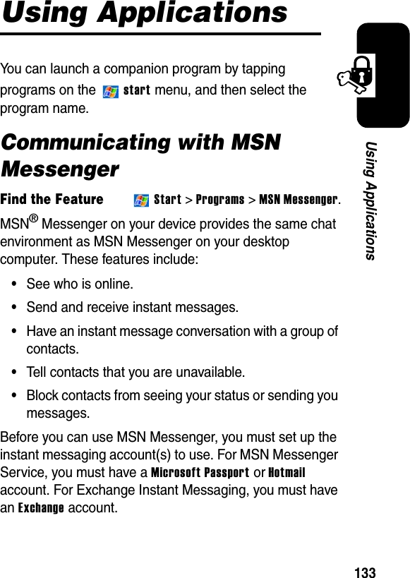 133Using ApplicationsUsing ApplicationsYou can launch a companion program by tapping programs on the start menu, and then select the program name.Communicating with MSN MessengerFind the FeatureStart &gt; Programs &gt; MSN Messenger.MSN® Messenger on your device provides the same chat environment as MSN Messenger on your desktop computer. These features include:•See who is online.•Send and receive instant messages.•Have an instant message conversation with a group of contacts.•Tell contacts that you are unavailable.•Block contacts from seeing your status or sending you messages.Before you can use MSN Messenger, you must set up the instant messaging account(s) to use. For MSN Messenger Service, you must have a Microsoft Passport or Hotmailaccount. For Exchange Instant Messaging, you must have an Exchange account.