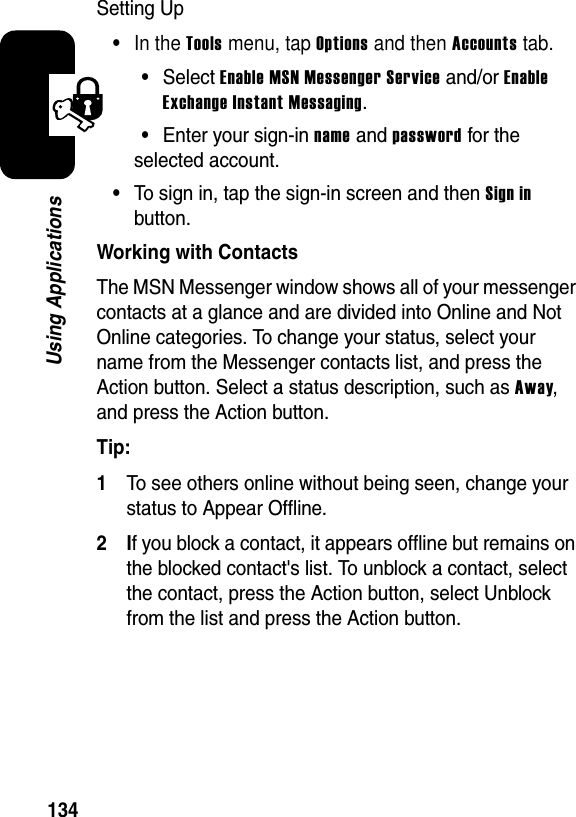 134Using ApplicationsSetting Up•In the Tools menu, tap Options and then Accounts tab.•SelectEnable MSN Messenger Service and/or EnableExchange Instant Messaging.•Enter your sign-in name and password for the selected account.•To sign in, tap the sign-in screen and then Sign inbutton.Working with ContactsThe MSN Messenger window shows all of your messenger contacts at a glance and are divided into Online and Not Online categories. To change your status, select your name from the Messenger contacts list, and press the Action button. Select a status description, such as Away,and press the Action button.Tip: 1To see others online without being seen, change your status to Appear Offline.2If you block a contact, it appears offline but remains on the blocked contact&apos;s list. To unblock a contact, select the contact, press the Action button, select Unblock from the list and press the Action button.