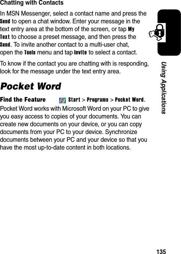 135Using ApplicationsChatting with ContactsIn MSN Messenger, select a contact name and press the Send to open a chat window. Enter your message in the text entry area at the bottom of the screen, or tap MyTextto choose a preset message, and then press the Send. To invite another contact to a multi-user chat, open the Toolsmenu and tap Invite to select a contact.To know if the contact you are chatting with is responding, look for the message under the text entry area.Pocket WordFind the FeatureStart &gt;Programs &gt; Pocket Word.Pocket Word works with Microsoft Word on your PC to give you easy access to copies of your documents. You can create new documents on your device, or you can copy documents from your PC to your device. Synchronize documents between your PC and your device so that you have the most up-to-date content in both locations.