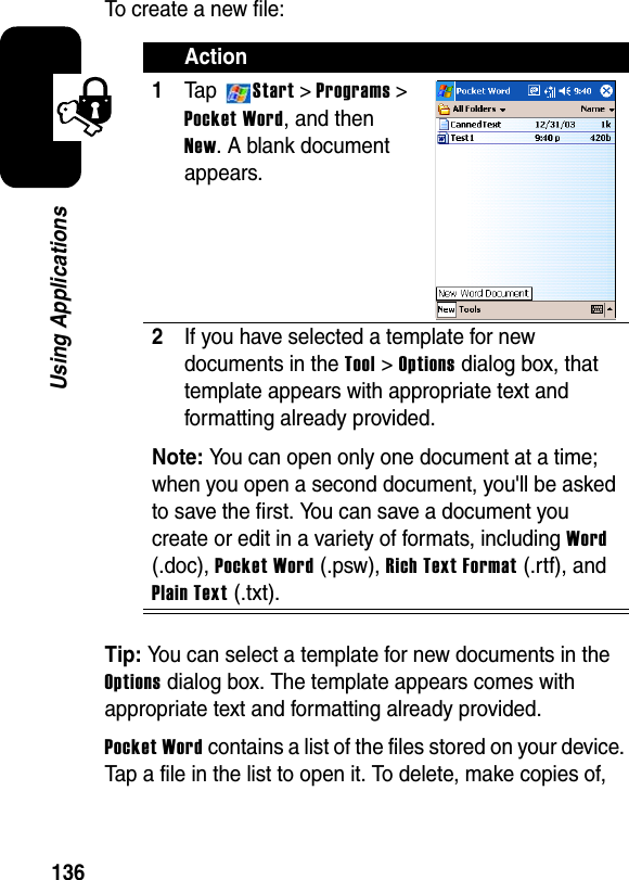 136Using ApplicationsTo create a new file:Tip: You can select a template for new documents in the Options dialog box. The template appears comes with appropriate text and formatting already provided.Pocket Wordcontains a list of the files stored on your device. Tap a file in the list to open it. To delete, make copies of, Action1Ta p Start &gt; Programs &gt; Pocket Word, and then New. A blank document appears.2If you have selected a template for new documents in theTool &gt; Optionsdialog box, that template appears with appropriate text and formatting already provided.Note:You can open only one document at a time; when you open a second document, you&apos;ll be asked to save the first. You can save a document you create or edit in a variety of formats, including Word(.doc), Pocket Word (.psw), Rich Text Format(.rtf), and Plain Text (.txt). 